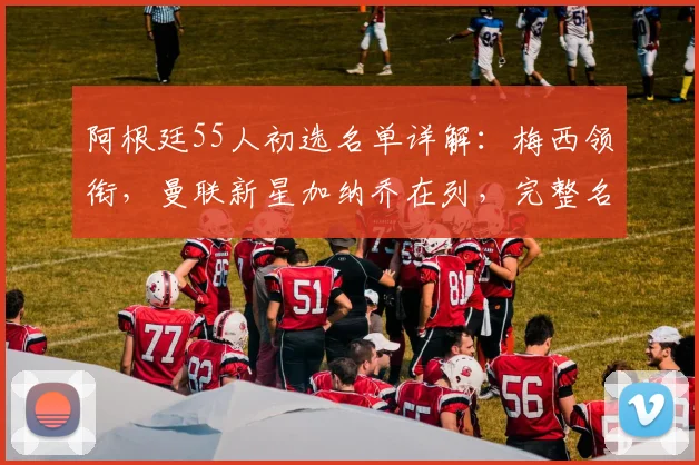 阿根廷55人初选名单详解：梅西领衔，曼联新星加纳乔在列，完整名单一览