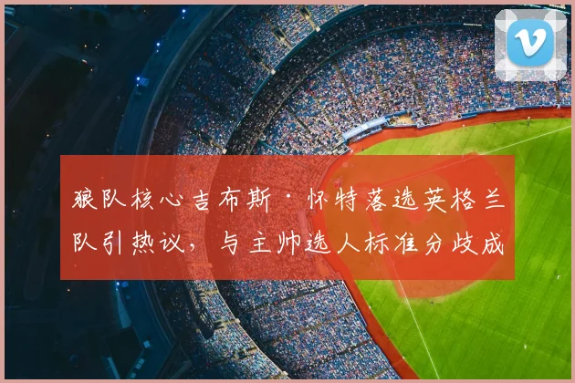 狼队核心吉布斯·怀特落选英格兰队引热议，与主帅选人标准分歧成焦点