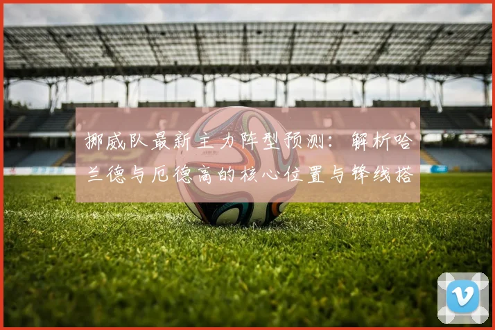 挪威队最新主力阵型预测:解析哈兰德与厄德高的核心位置与锋线搭档