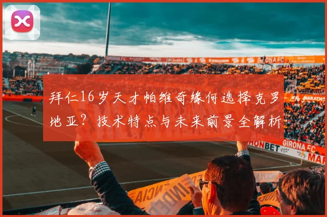 拜仁16岁天才帕维奇缘何选择克罗地亚？技术特点与未来前景全解析