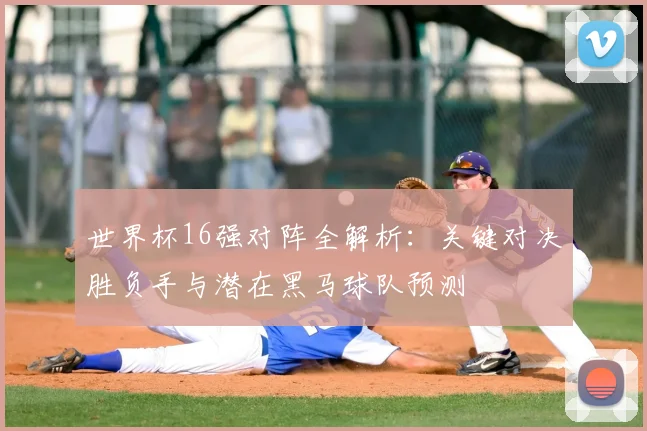 世界杯16强对阵全解析：关键对决胜负手与潜在黑马球队预测