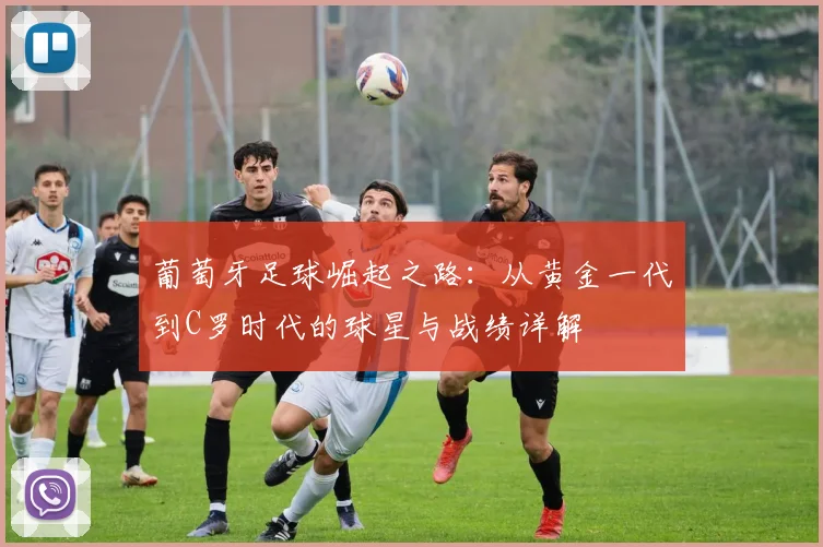 葡萄牙足球崛起之路:从黄金一代到C罗时代的球星与战绩详解
