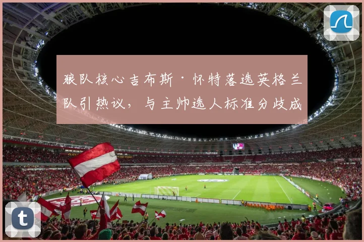 狼队核心吉布斯·怀特落选英格兰队引热议,与主帅选人标准分歧成焦点