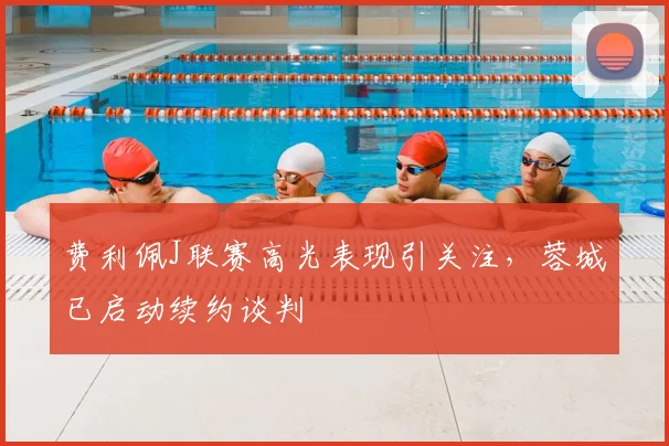 费利佩J联赛高光表现引关注，蓉城已启动续约谈判