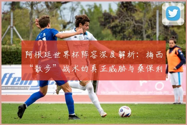 阿根廷世界杯阵容深度解析:梅西“散步”战术的真正威胁与桑保利战术体系揭秘