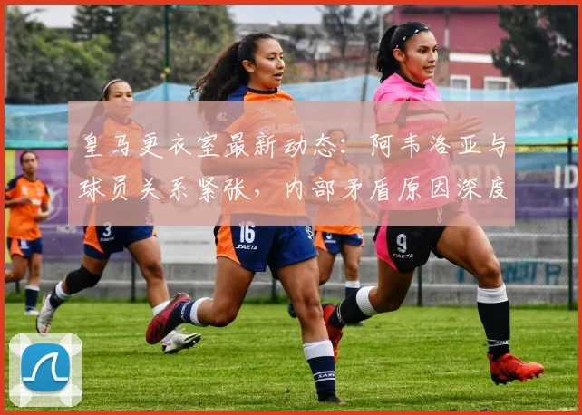 皇马更衣室最新动态：阿韦洛亚与球员关系紧张，内部矛盾原因深度解析